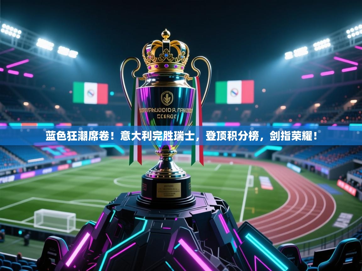 蓝色狂潮席卷！意大利完胜瑞士，登顶积分榜，剑指荣耀！