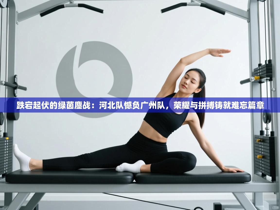 跌宕起伏的绿茵鏖战：河北队憾负广州队，荣耀与拼搏铸就难忘篇章  第2张